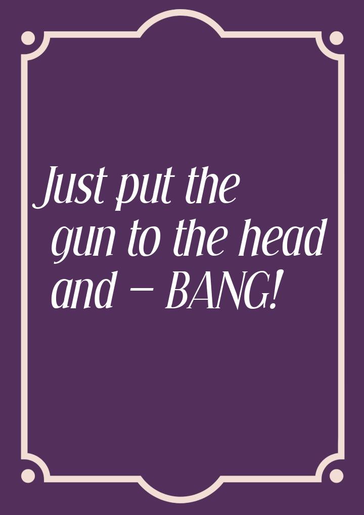 Just put the gun to the head and  BANG!