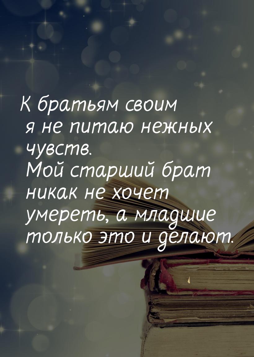 К братьям своим я не питаю нежных чувств. Мой старший брат никак  не хочет умереть, а млад