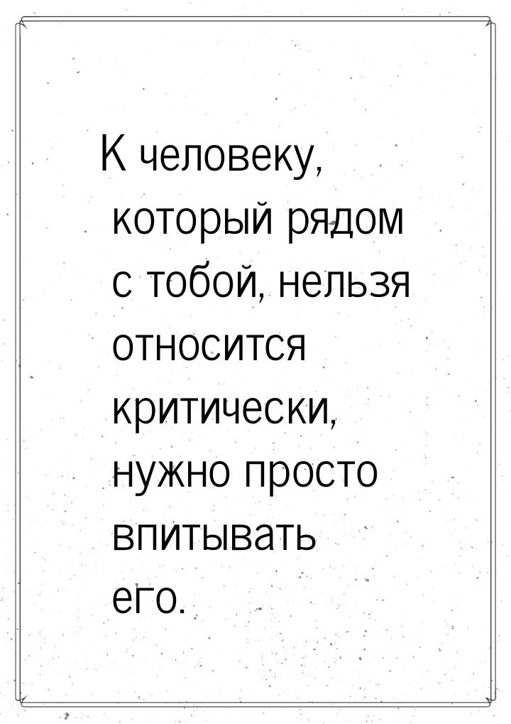 К человеку, который рядом с тобой, нельзя относится критически, нужно просто впитывать его