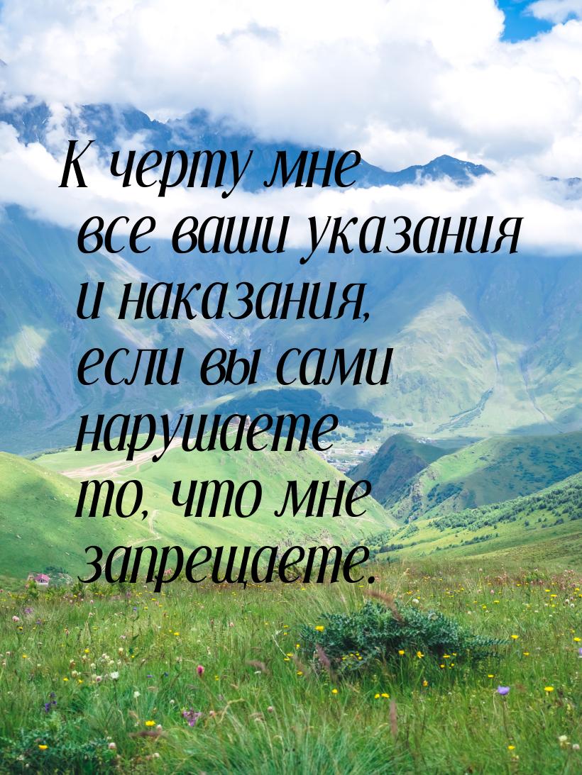 К черту мне все ваши указания и наказания, если вы сами нарушаете то, что мне запрещаете.