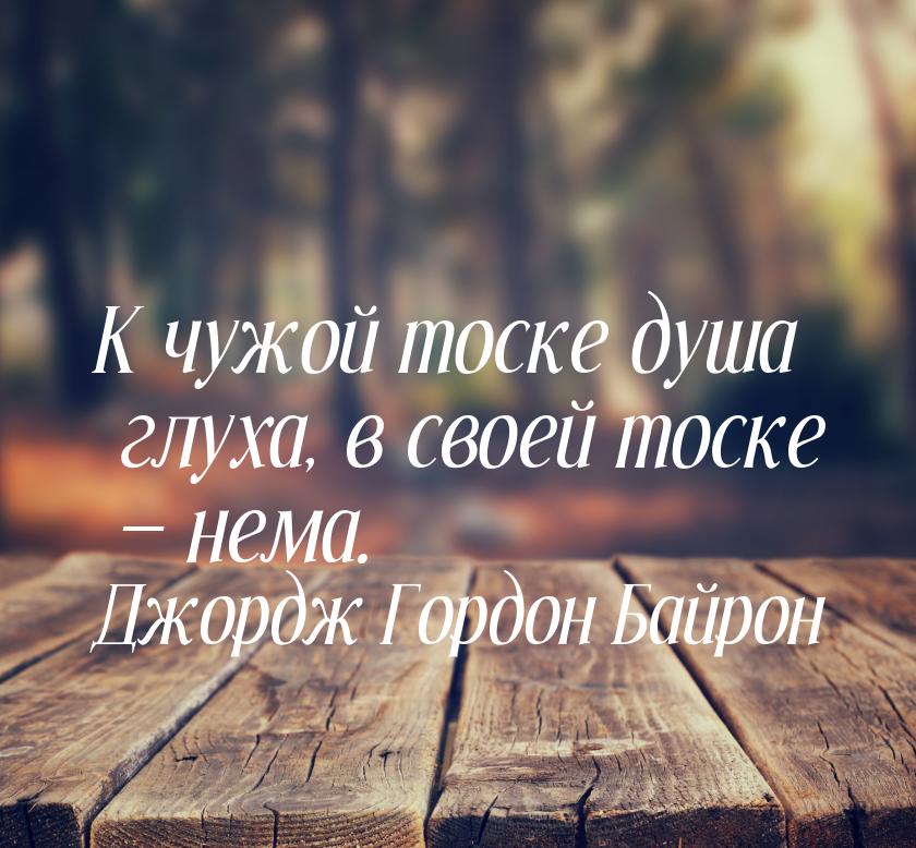 К чужой тоске душа глуха, в своей тоске — нема.