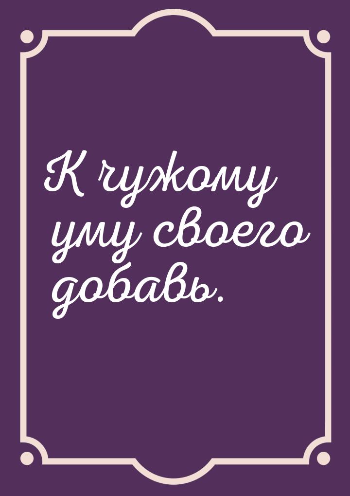 К чужому уму своего добавь.