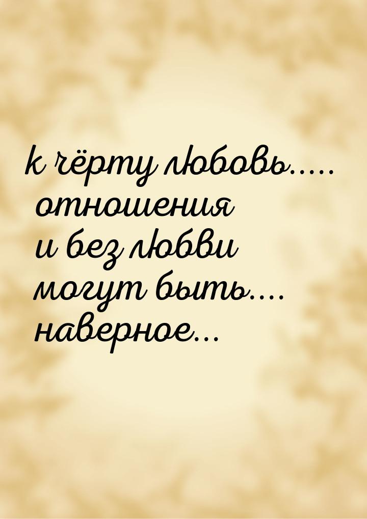 к чёрту любовь..... отношения и без любви могут быть.... наверное...