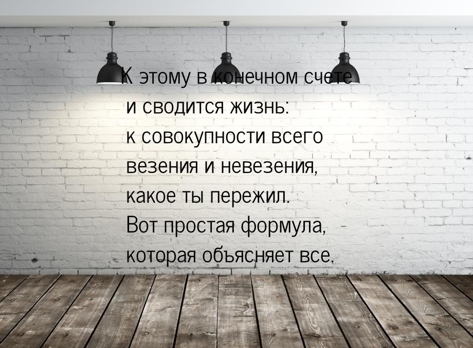 К этому в конечном счете и сводится жизнь: к совокупности всего везения и невезения, какое