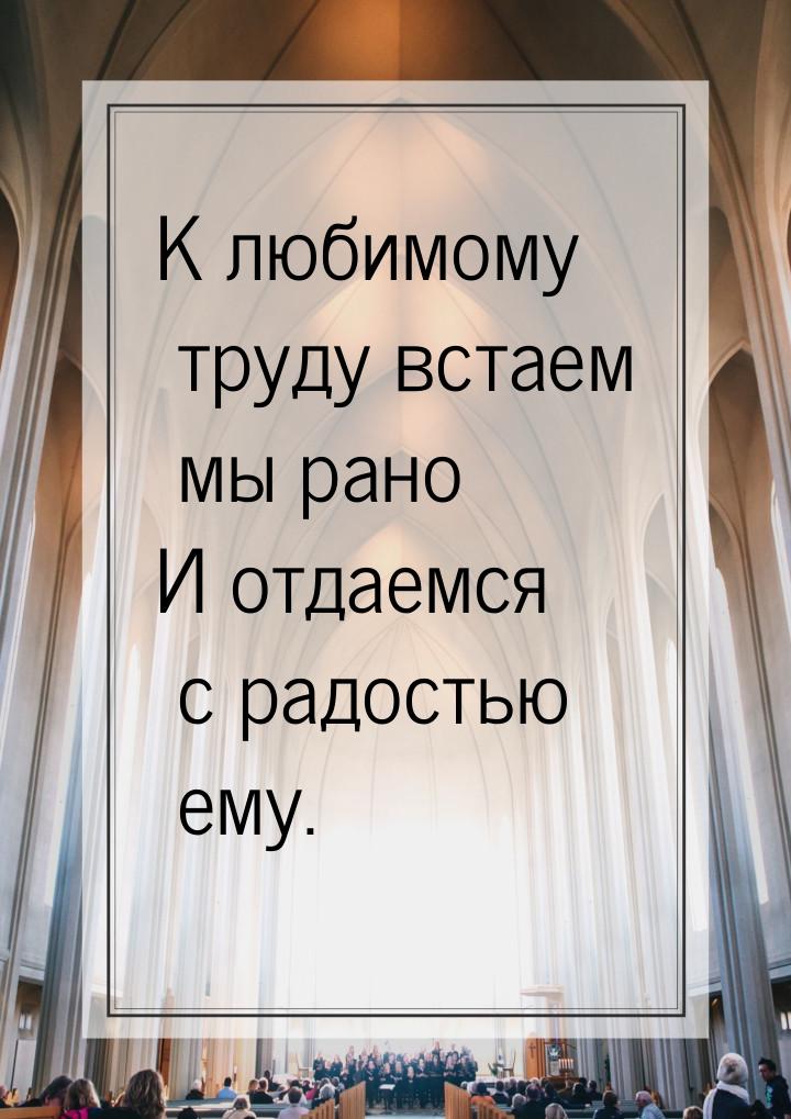 К любимому труду встаем мы рано И отдаемся с радостью ему.