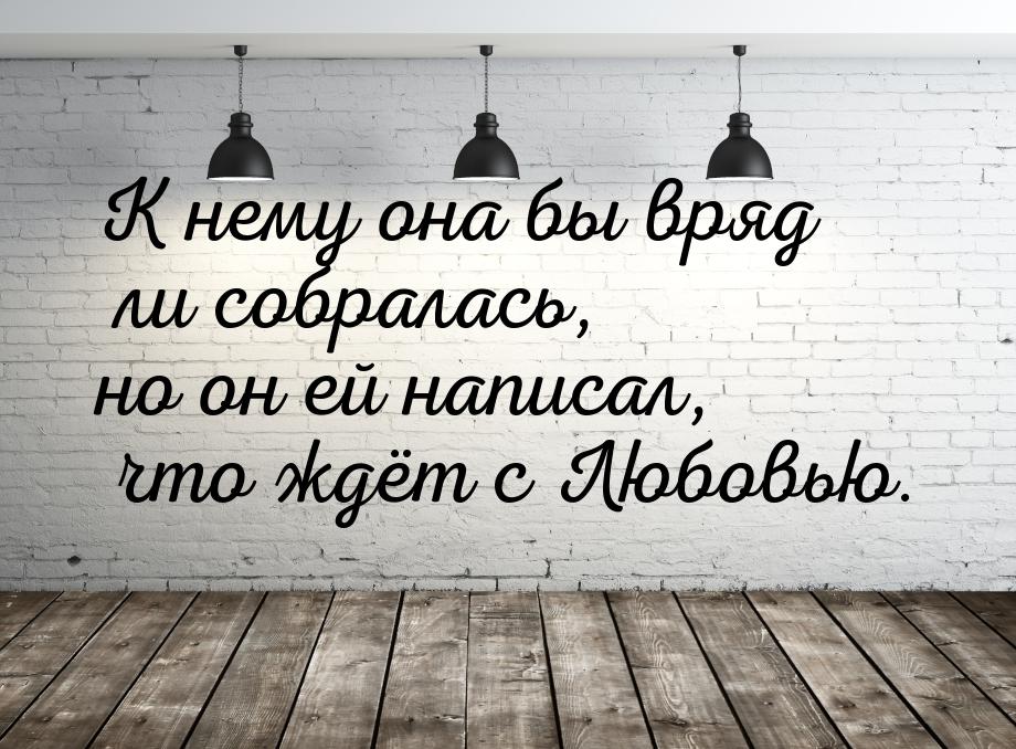 К нему она бы вряд ли собралась, но он ей написал, что ждёт с Любовью.