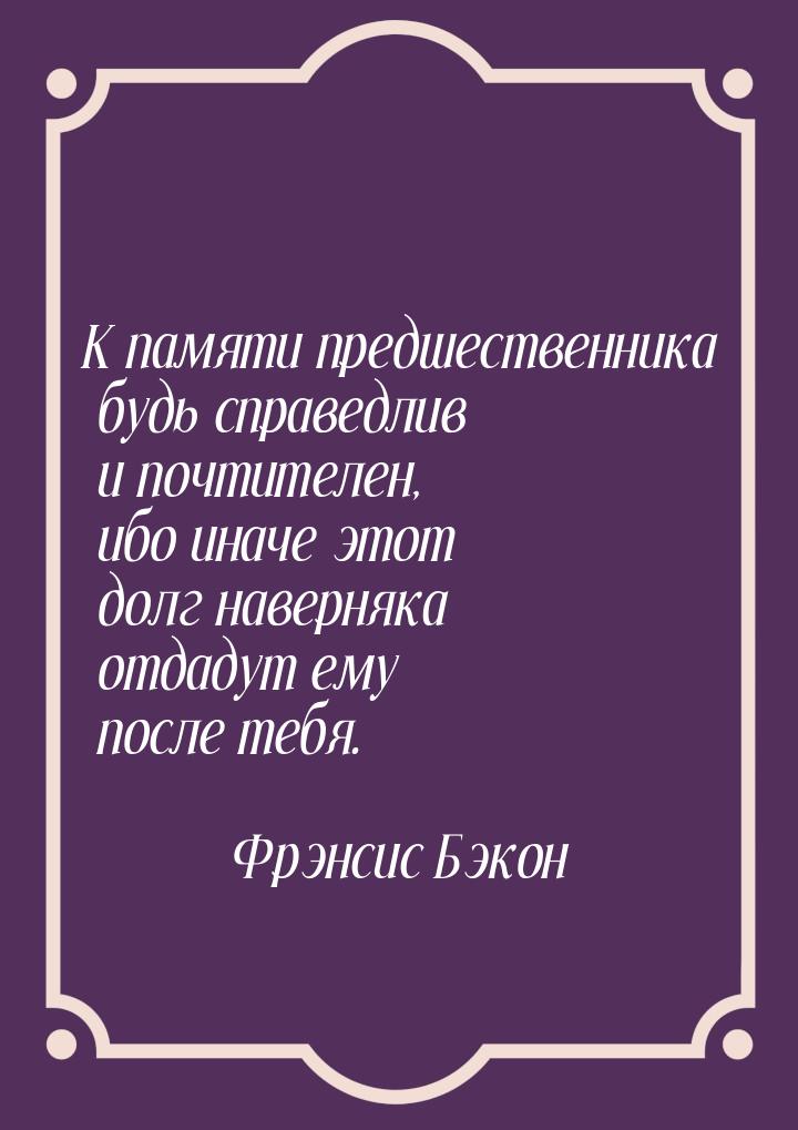 К памяти предшественника будь справедлив и почтителен, ибо иначе этот долг наверняка отдад