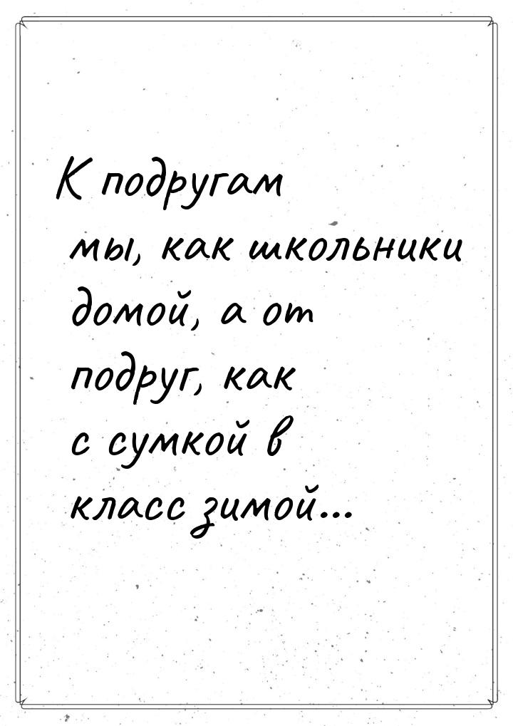 К подругам мы, как школьники домой, а от подруг, как с сумкой в класс зимой...