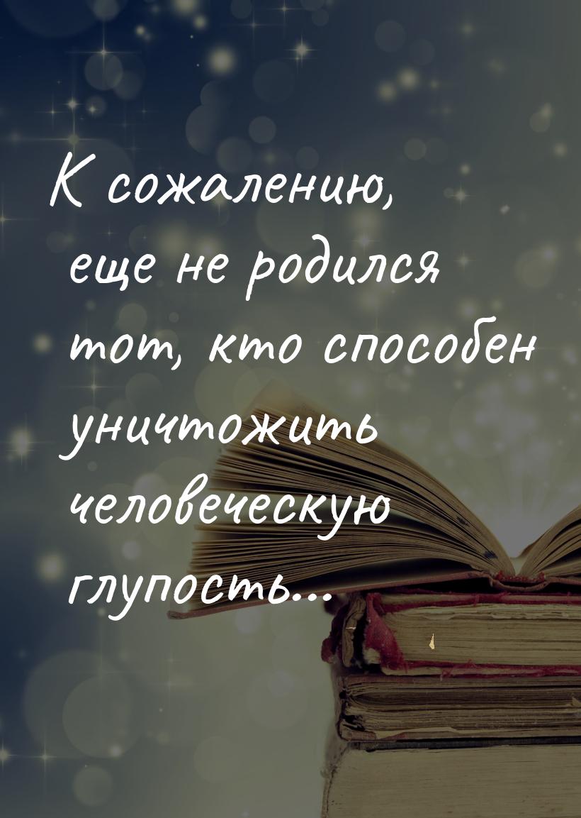 К сожалению, еще не родился тот, кто способен уничтожить человеческую глупость...