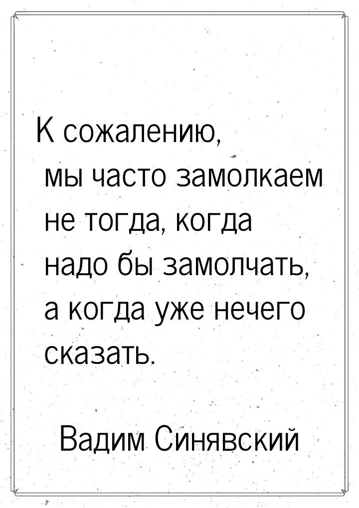 К сожалению, мы часто замолкаем не тогда, когда надо бы замолчать, а когда уже нечего сказ