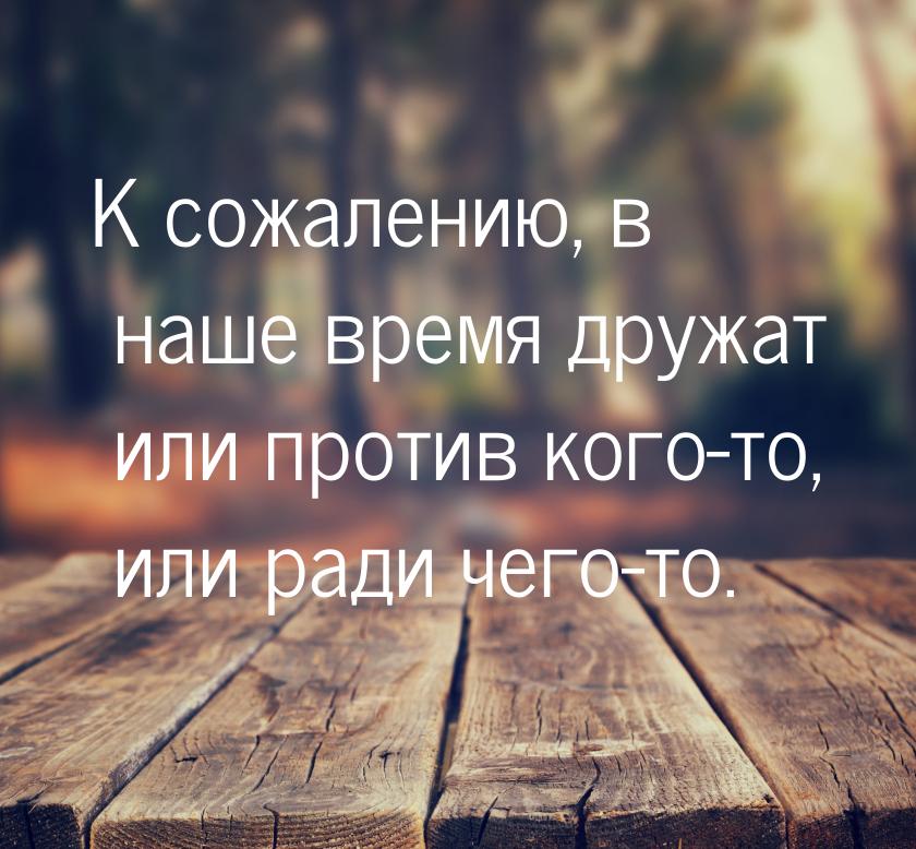 К сожалению, в наше время дружат или против кого-то, или ради чего-то.