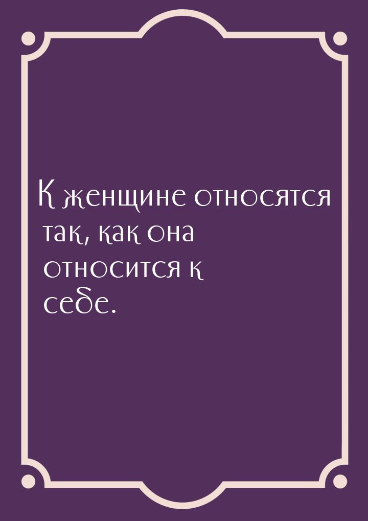 К женщине относятся так, как она относится к себе.