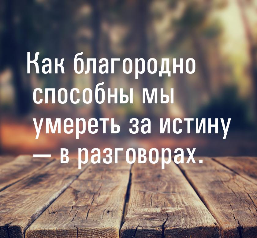 Как благородно способны мы умереть за истину — в разговорах.