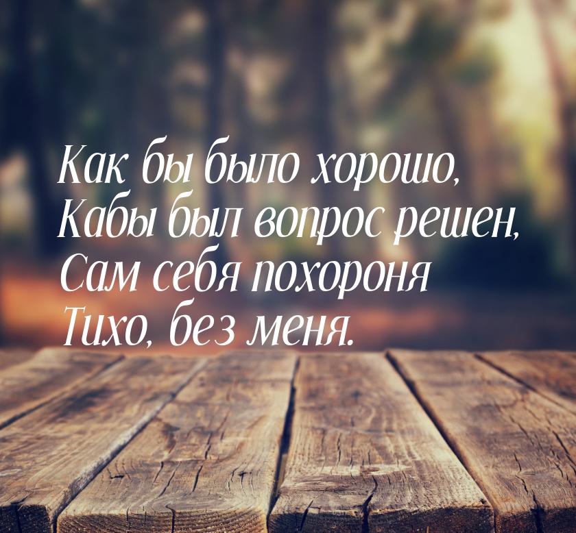 Как бы было хорошо, Кабы был вопрос решен, Сам себя похороня Тихо, без меня.