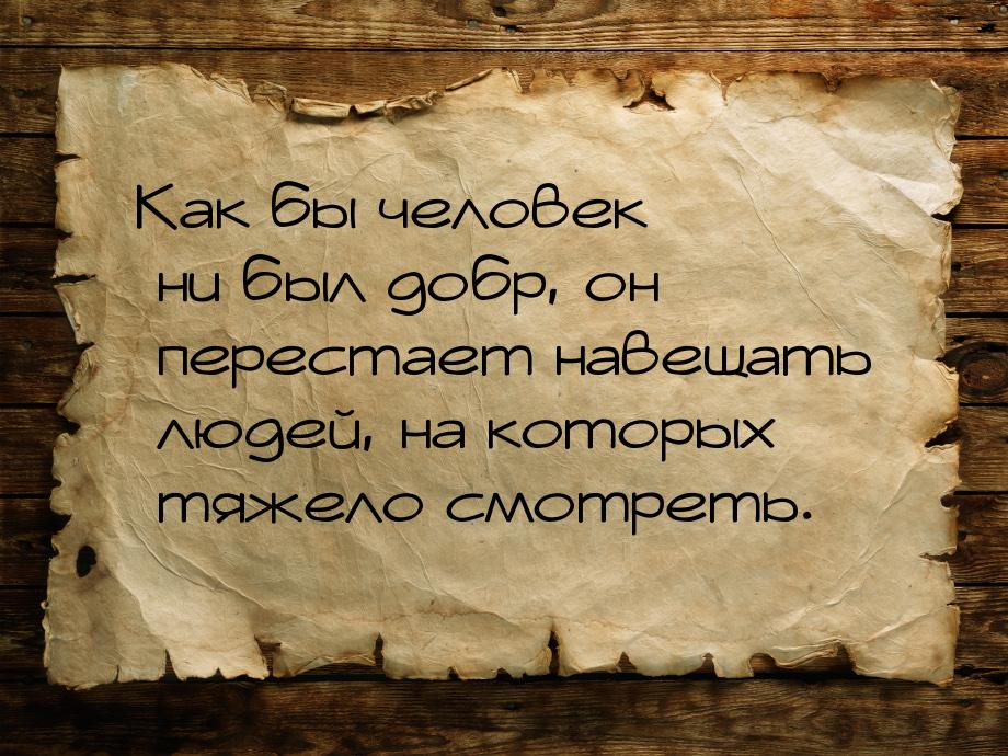 Как бы человек ни был добр, он перестает навещать людей, на которых тяжело смотреть.