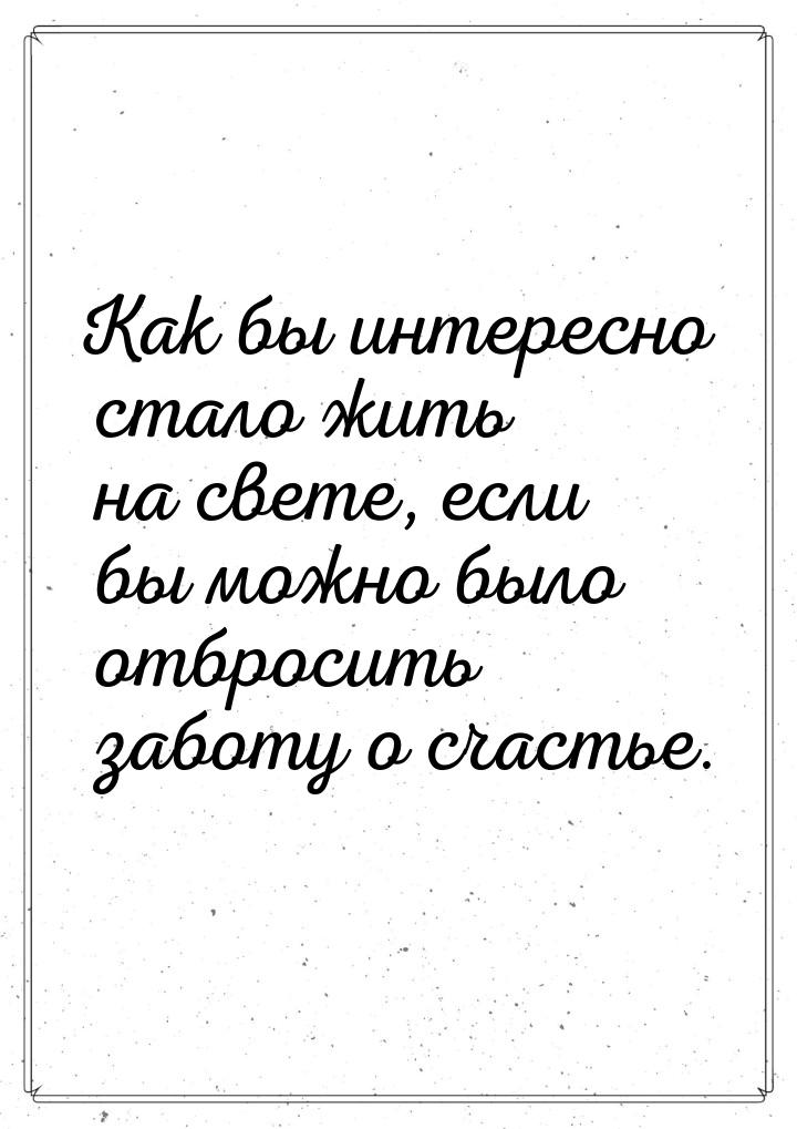 Как бы интересно стало жить на свете, если бы можно было отбросить заботу о счастье.