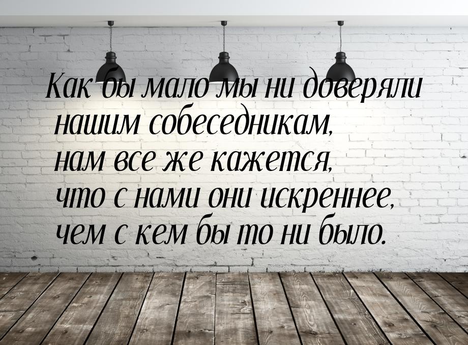 Как бы мало мы ни доверяли нашим собеседникам, нам все же кажется, что с нами они искренне