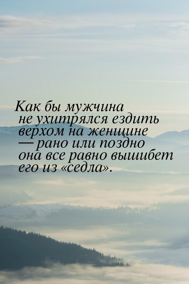 Как бы мужчина не ухитрялся ездить верхом на женщине  рано или поздно она все равно