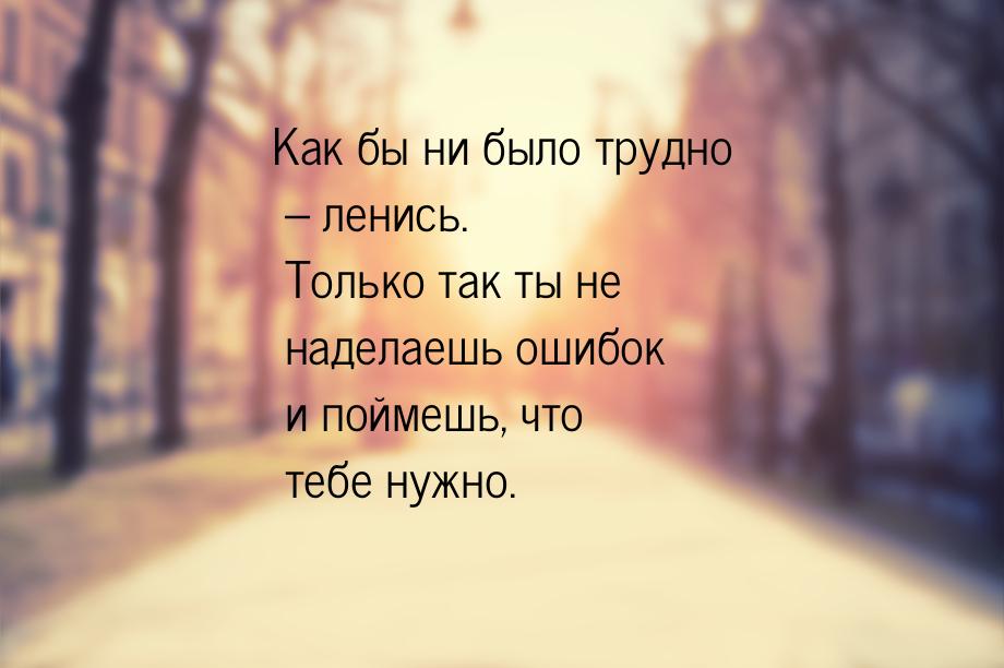 Как бы ни было трудно – ленись. Только так ты не наделаешь ошибок и поймешь, что тебе нужн