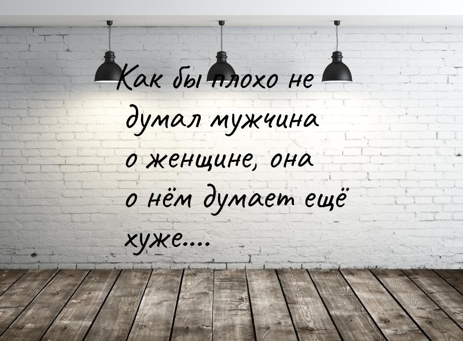 Как бы плохо не думал мужчина о женщине, она о нём думает ещё хуже....