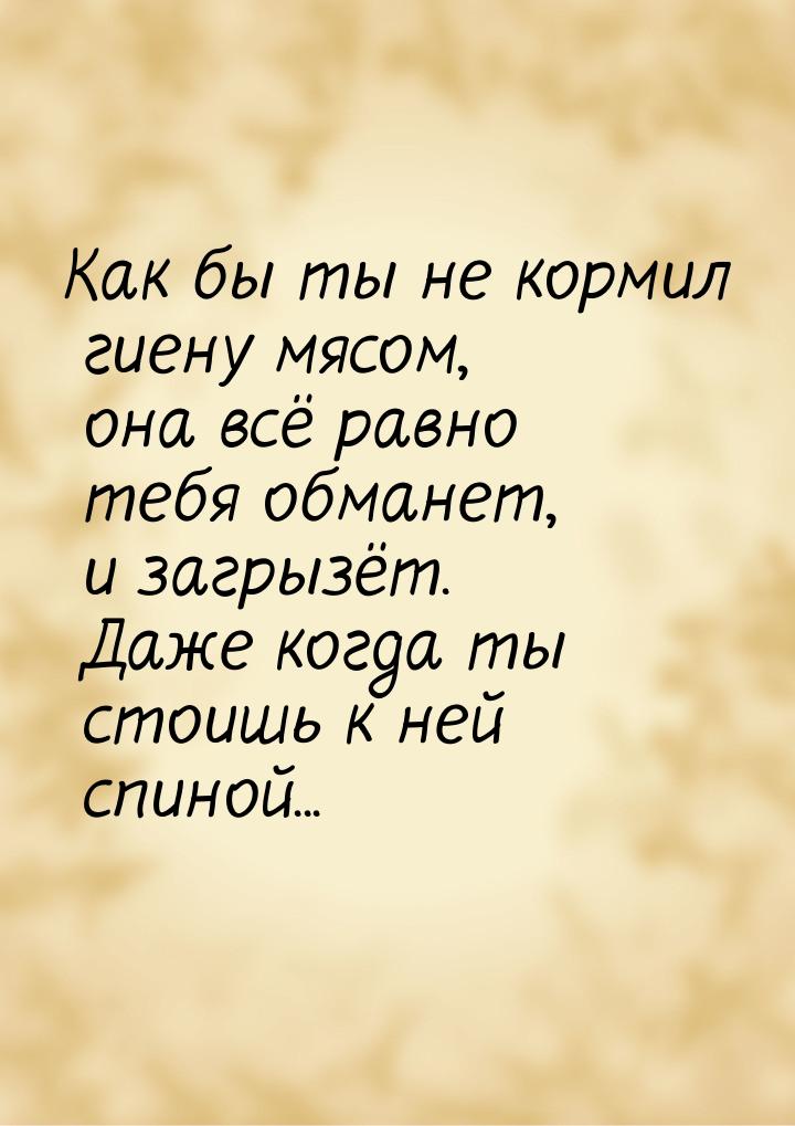 Как бы ты не кормил гиену мясом, она всё равно тебя обманет, и загрызёт. Даже когда ты сто