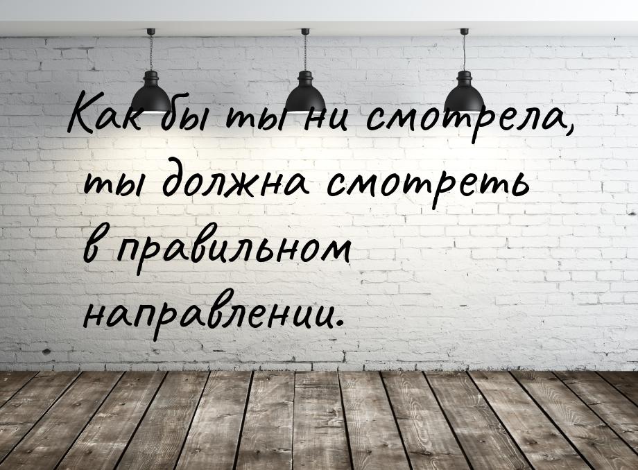 Как бы ты ни смотрела, ты должна смотреть в правильном направлении.