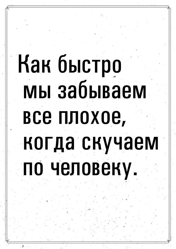 Как быстро мы забываем все плохое, когда скучаем по человеку.