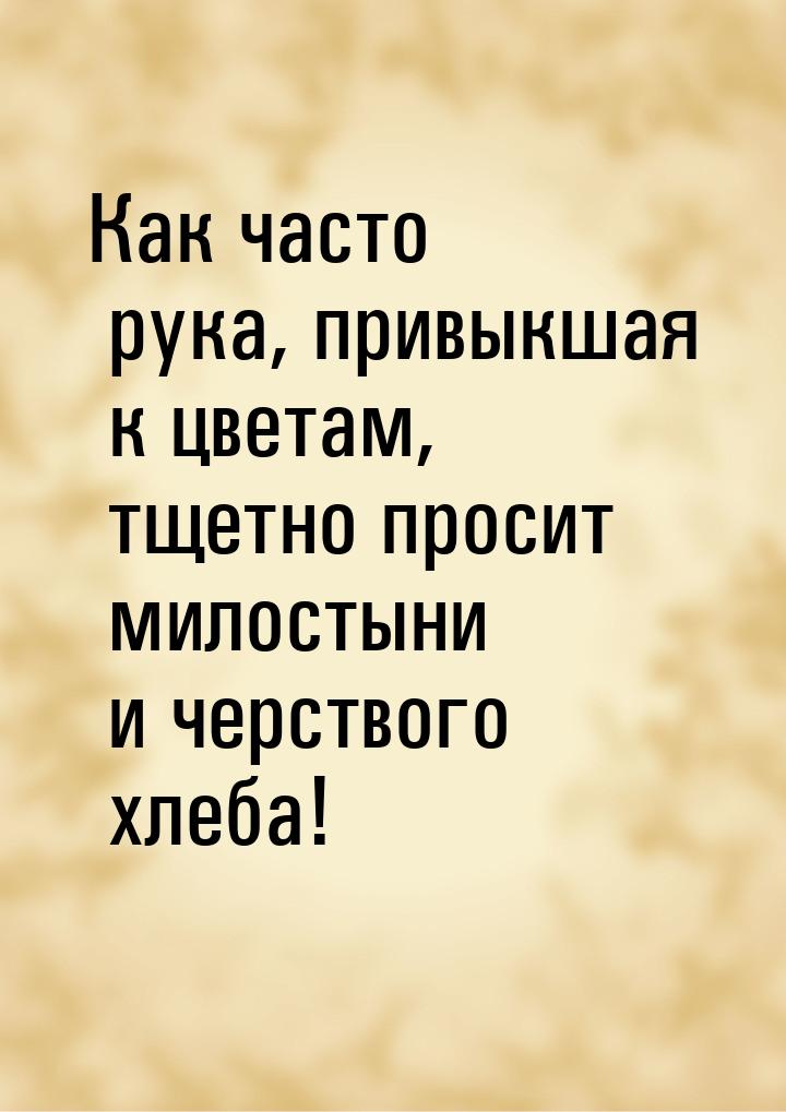 Как часто рука, привыкшая к цветам, тщетно просит милостыни и черствого хлеба!