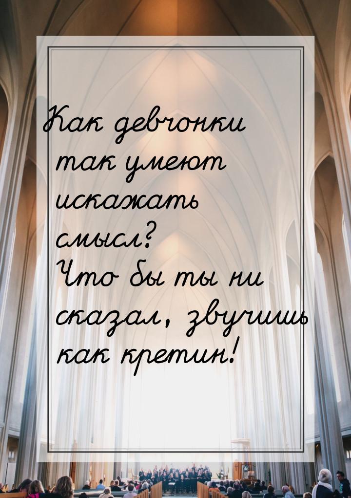 Как девчонки так умеют искажать смысл? Что бы ты ни сказал, звучишь как кретин!