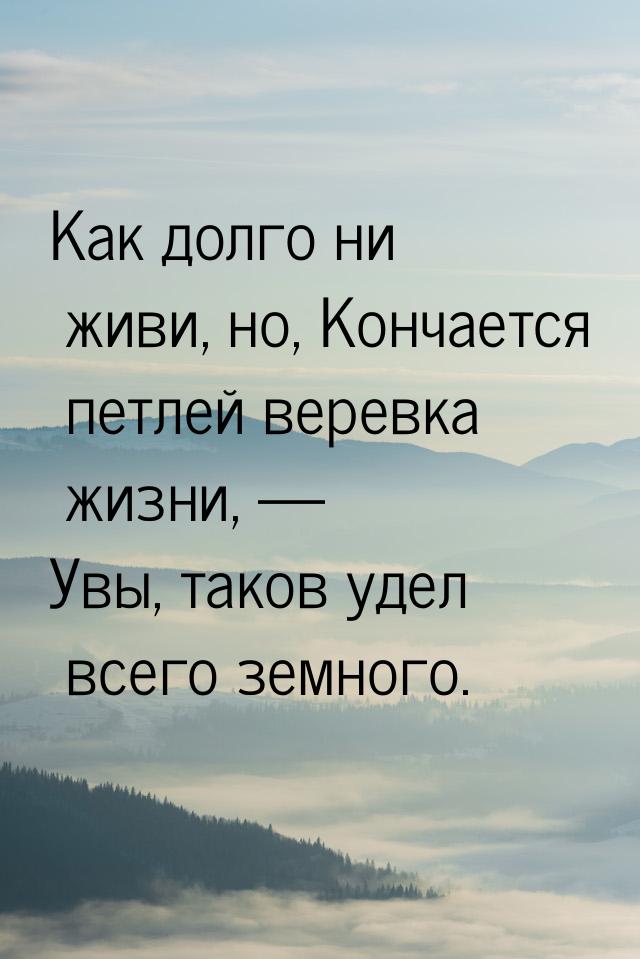 Как долго ни живи, но, Кончается петлей веревка жизни, — Увы, таков удел всего земного.