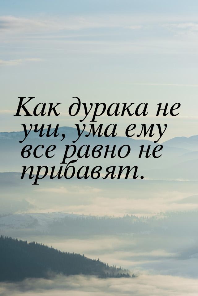 Как дурака не учи, ума ему все равно не прибавят.