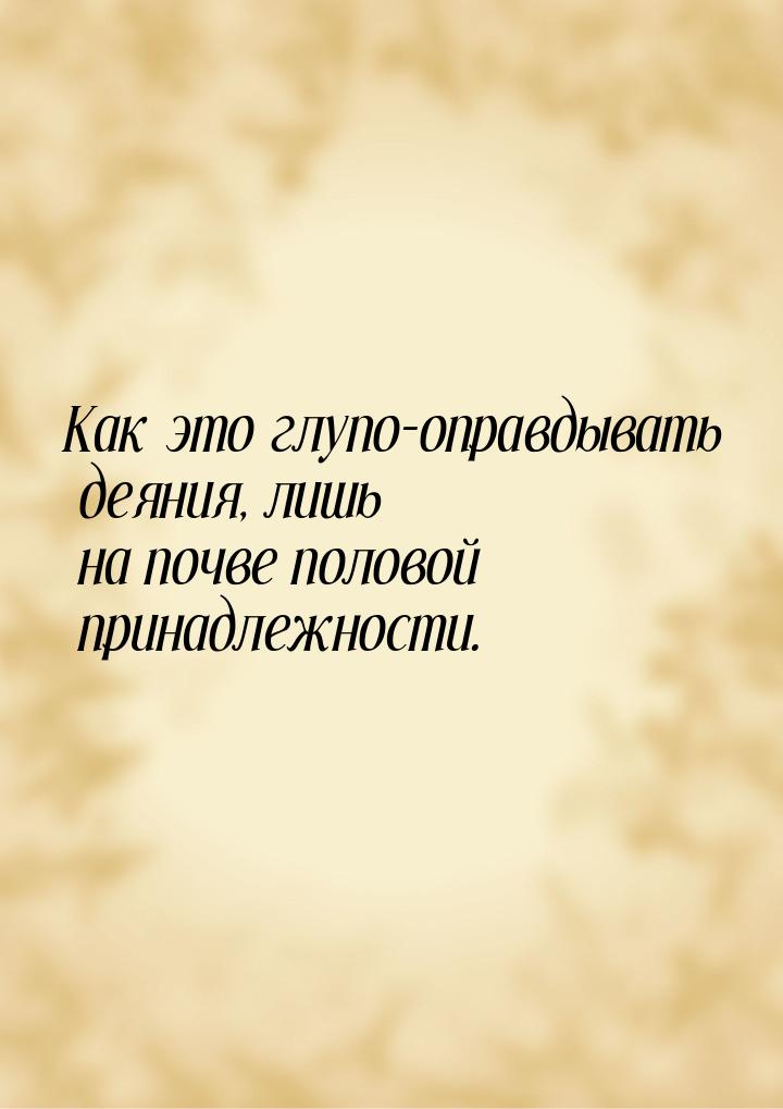 Как это глупо-оправдывать деяния, лишь на почве половой принадлежности.