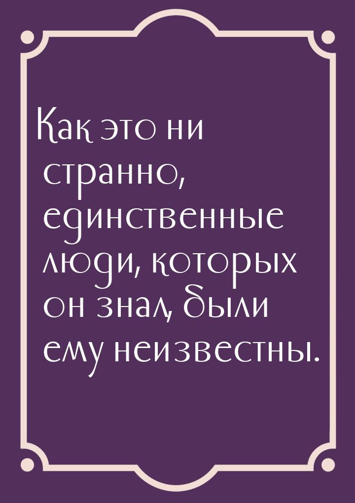 Как это ни странно, единственные люди, которых  он знал, были ему неизвестны.