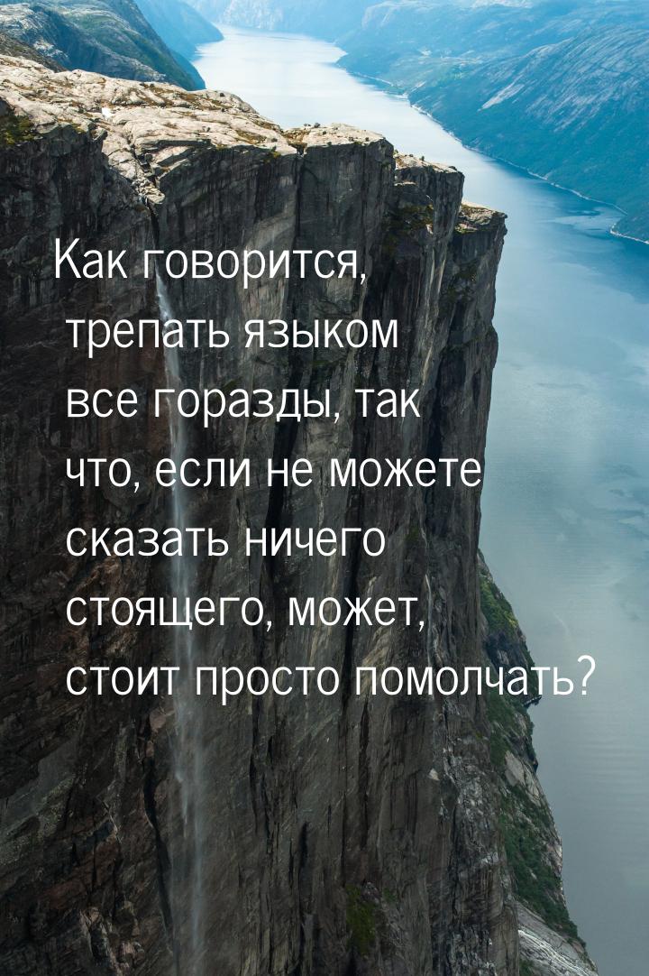 Как говорится, трепать языком все горазды, так что, если не можете сказать ничего стоящего