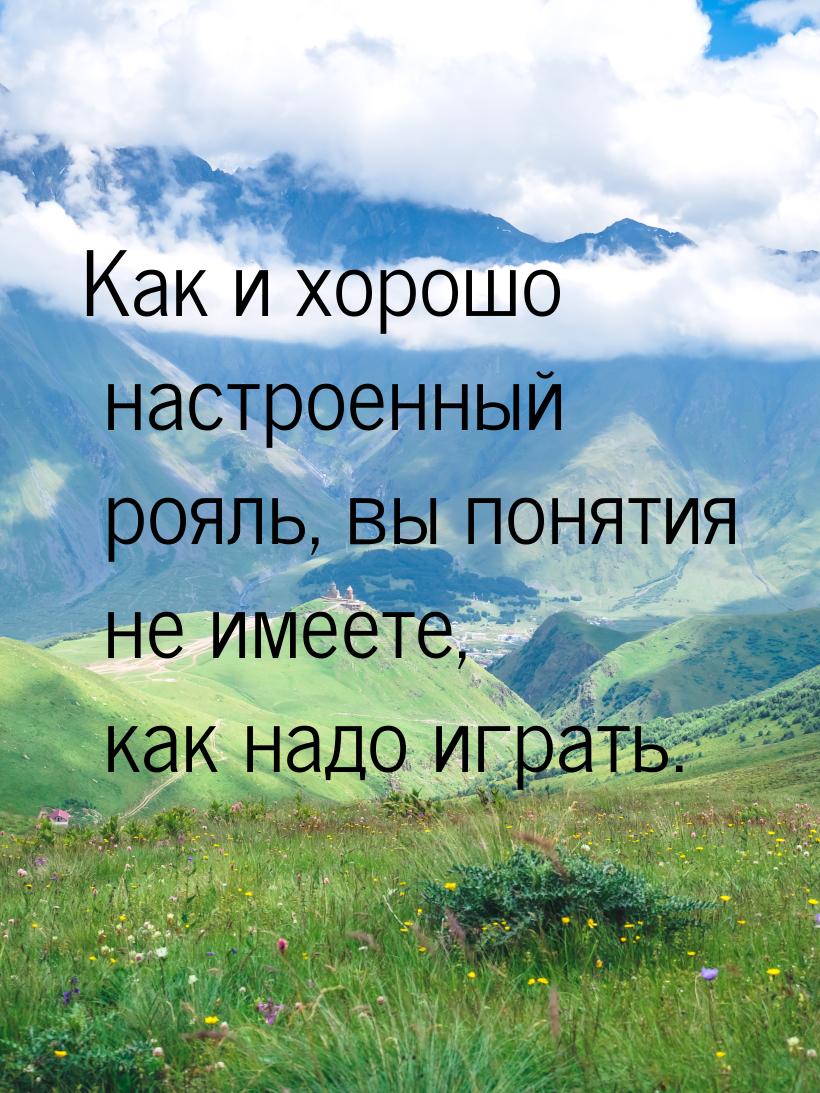 Как и хорошо настроенный рояль, вы понятия не имеете, как надо играть.