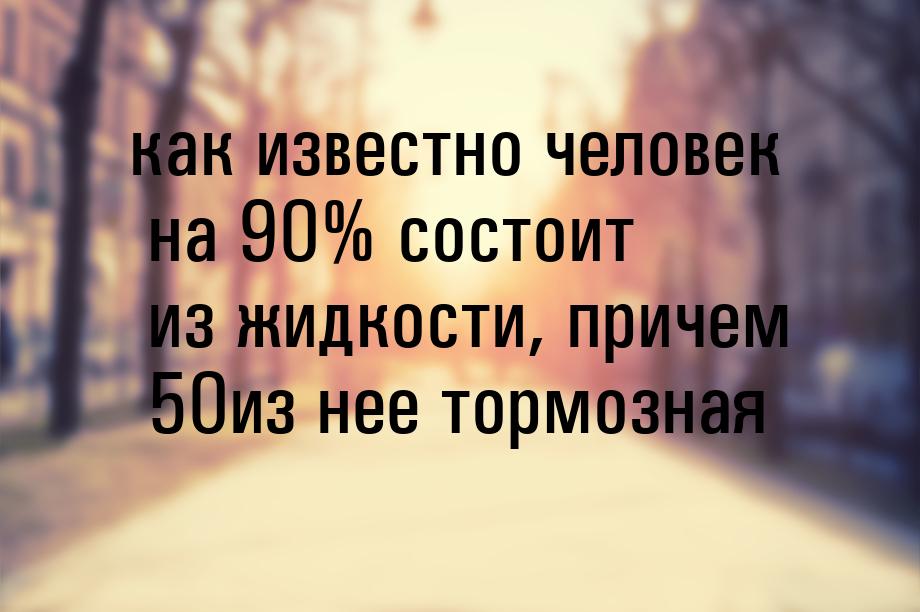 как известно человек на 90% состоит из жидкости, причем 50из нее тормозная