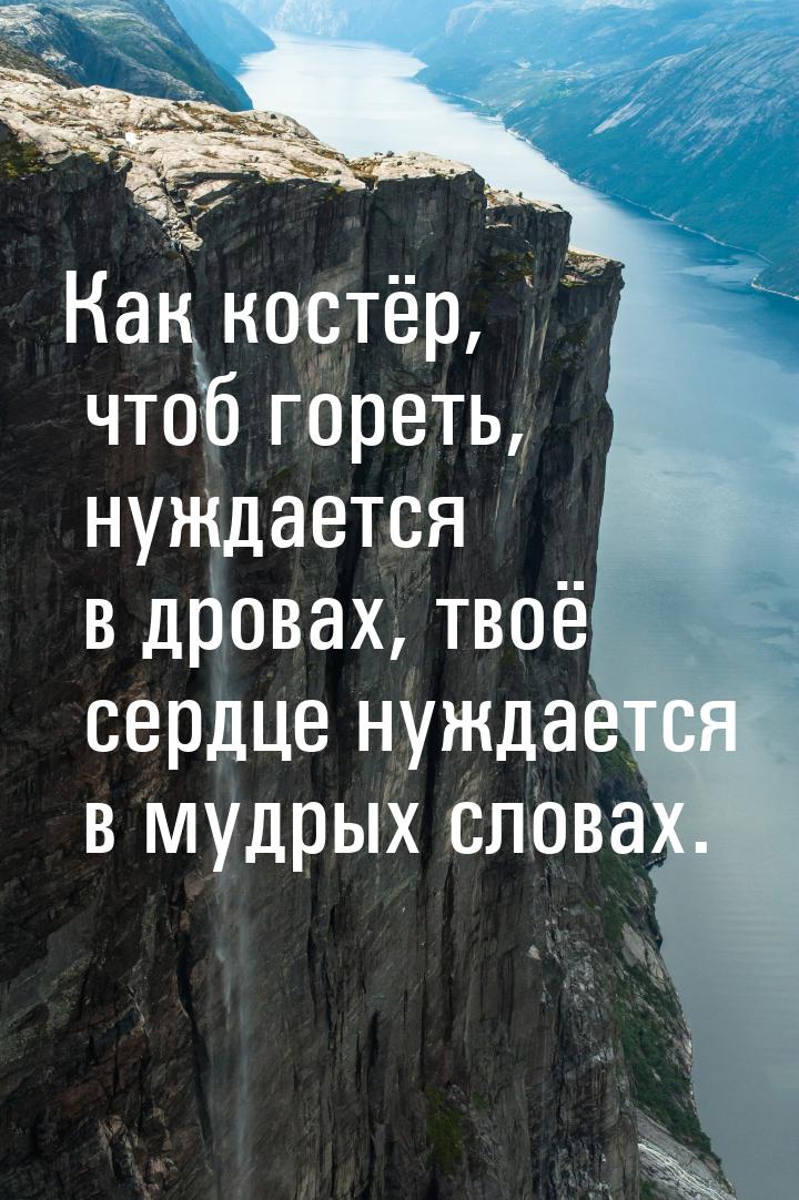 Как костёр, чтоб гореть, нуждается в дровах, твоё сердце нуждается в мудрых словах.