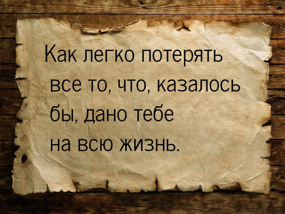 Как легко потерять все то, что, казалось бы, дано тебе на всю жизнь.