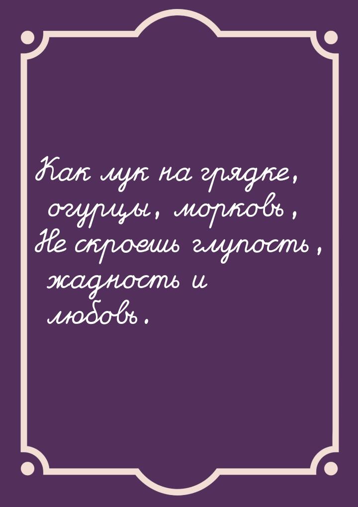 Как лук на грядке, огурцы, морковь, Не скроешь глупость, жадность и любовь.