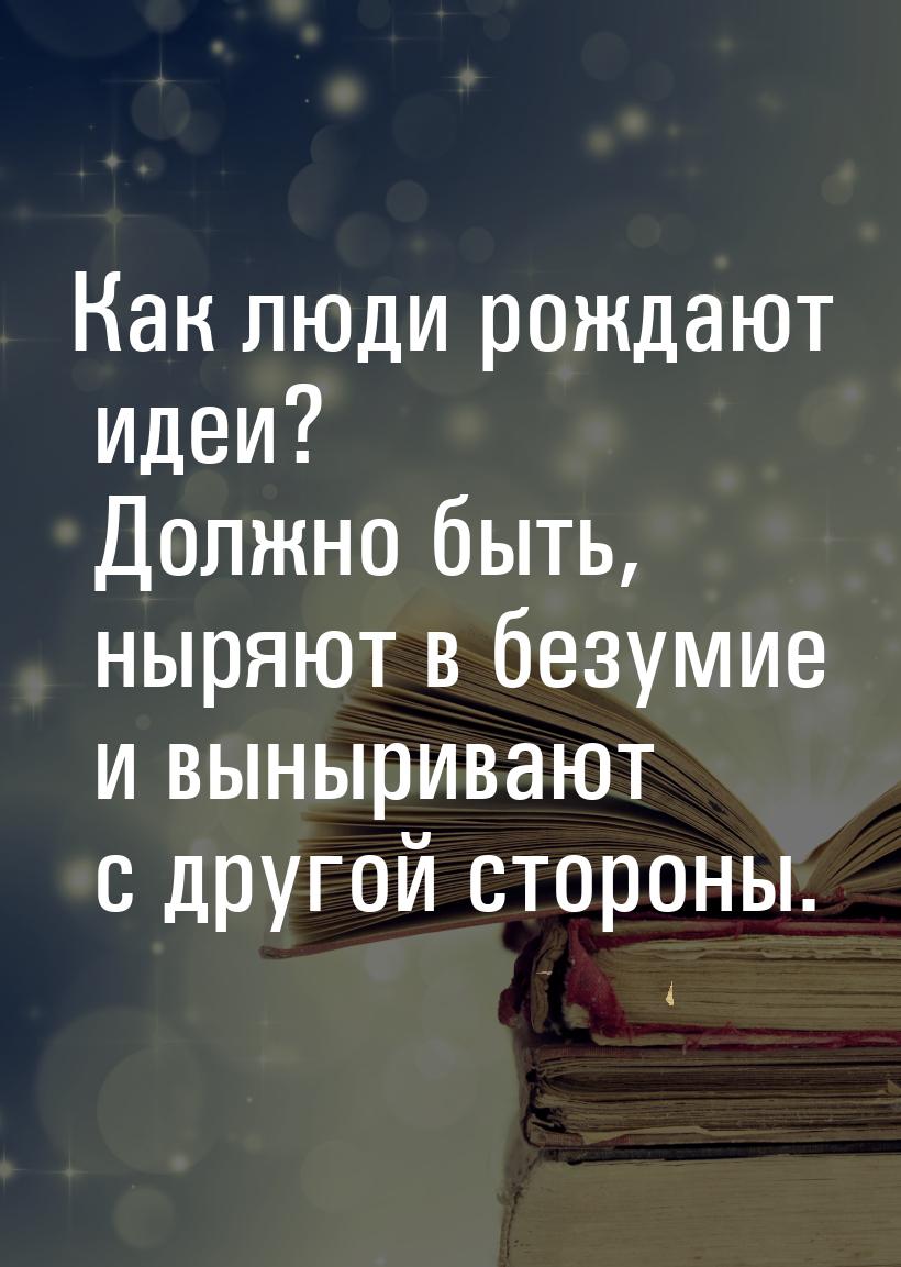 Как люди рождают идеи? Должно быть, ныряют в безумие и выныривают с другой стороны.