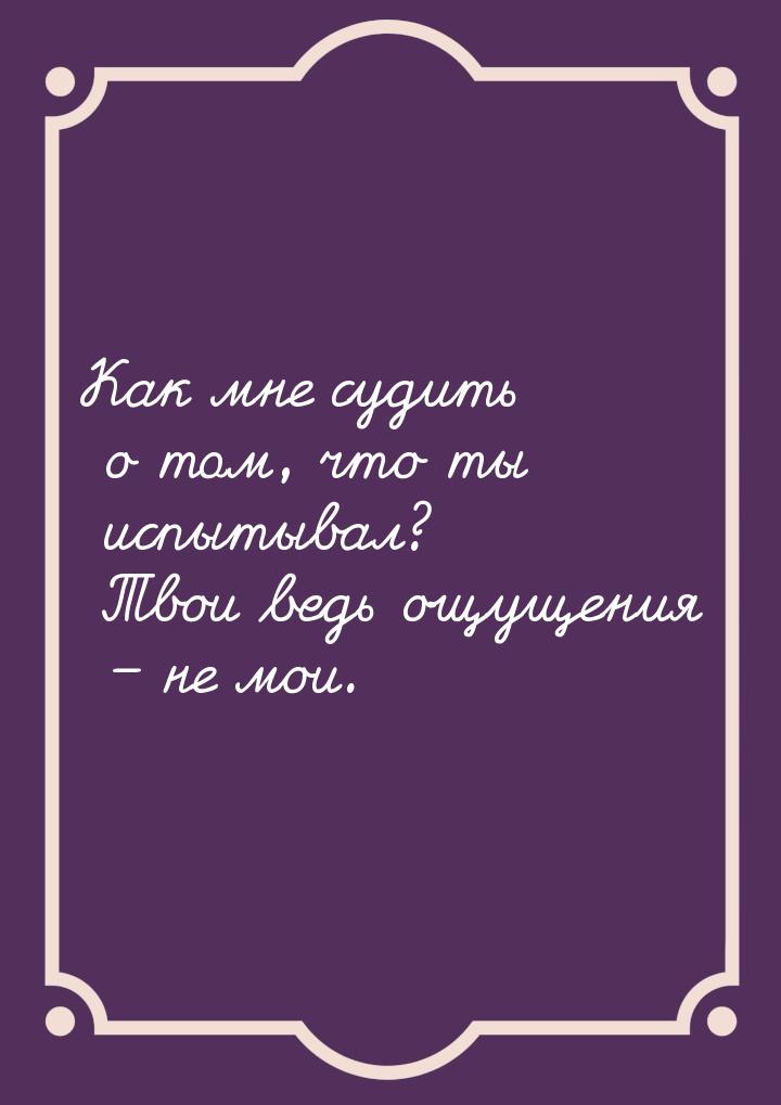 Как мне судить о том, что ты испытывал? Твои ведь ощущения – не мои.