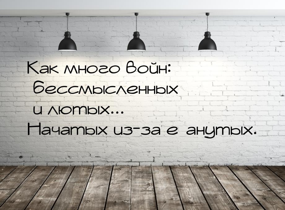 Как много войн: бессмысленных и лютых... Начатых из-за е*анутых.