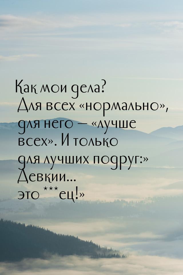 Как мои дела? Для всех нормально, для него  лучше всех.