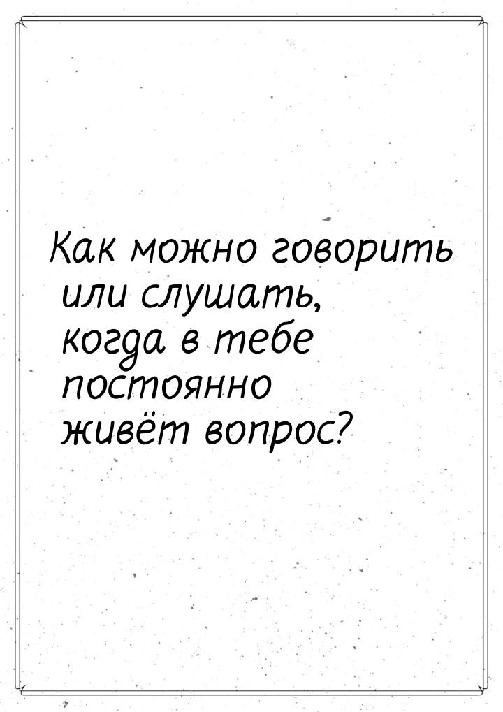 Как можно говорить или слушать, когда в тебе постоянно живёт вопрос?