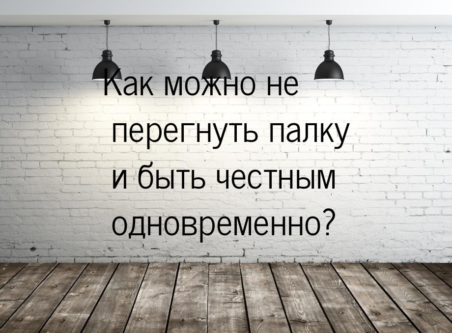 Как можно не перегнуть палку и быть честным одновременно?