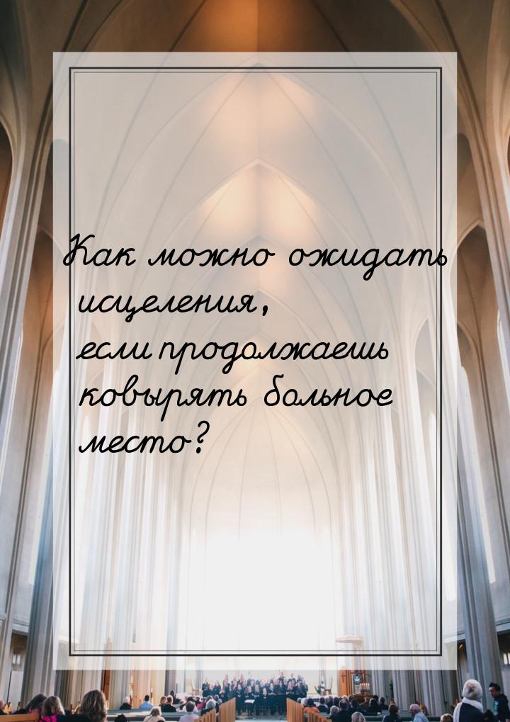 Как можно ожидать исцеления, если продолжаешь ковырять больное место?