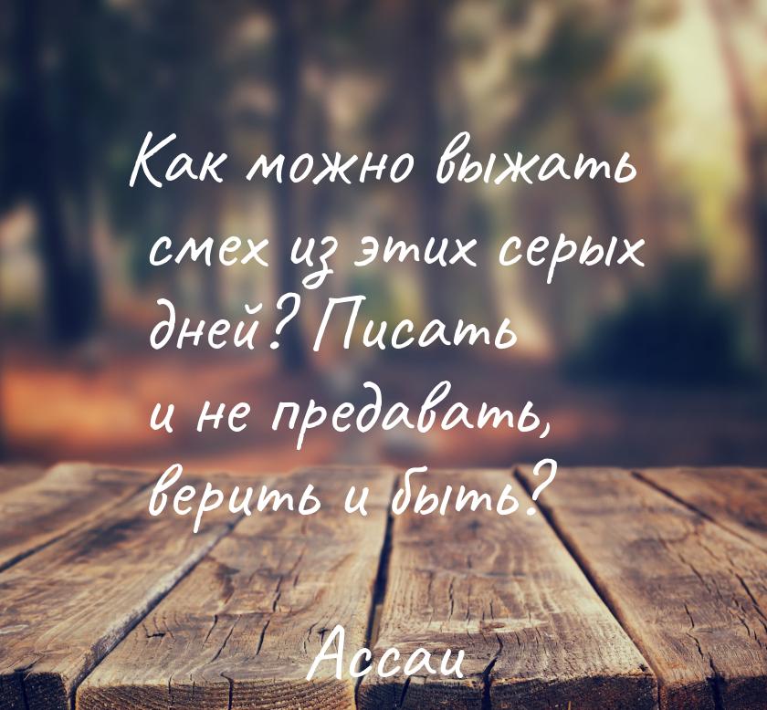 Как можно выжать смех из этих серых дней? Писать и не предавать, верить и быть?