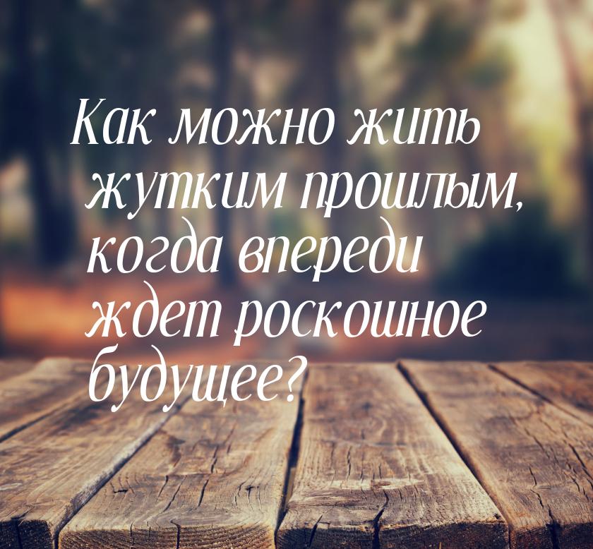 Как можно жить жутким прошлым, когда впереди ждет роскошное будущее?