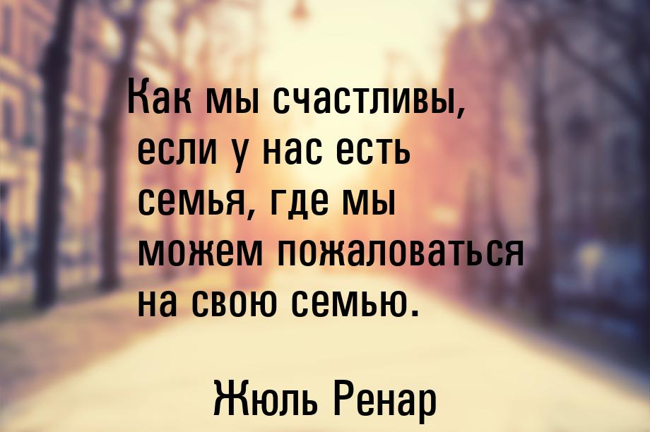 Как мы счастливы, если у нас есть  семья, где мы можем пожаловаться на свою семью.