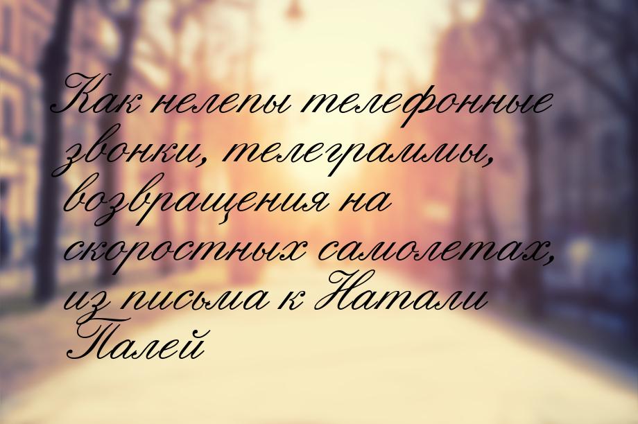 Как нелепы телефонные звонки, телеграммы, возвращения на скоростных самолетах, из письма к